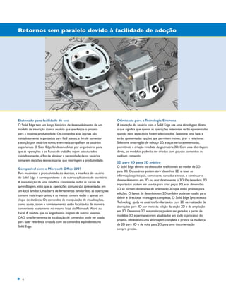 1300_W-36-BR.qxd:1300W36BR

5/21/09

8:36 AM

Page 6

Retornos sem paralelo devido à facilidade de adoção

Elaborado para facilidade de uso
O Solid Edge tem um longo histórico de desenvolvimento de um
modelo de interação com o usuário que aperfeiçoa o projeto
para a máxima produtividade. Os comandos e as opções são
cuidadosamente organizados para fácil acesso, a fim de aumentar
a adoção por usuários novos, e em nada atrapalham os usuários
experientes. O Solid Edge foi desenvolvido por engenheiros para
que as operações e os fluxos de trabalho sejam estruturados
cuidadosamente, a fim de eliminar a necessidade de os usuários
tomarem decisões desnecessárias que restringem a produtividade.
Compatível com o Microsoft Office 2007
Para maximizar a produtividade do desktop, a interface do usuário
do Solid Edge é correspondente à de outros aplicativos de escritório.
A manutenção de uma interface consistente reduz as curvas de
aprendizagem, visto que as operações comuns são apresentadas em
um local familiar. Uma barra de ferramentas familiar lista as operações
comuns mais importantes, e as menos comuns estão a apenas um
clique de distância. Os comandos de manipulação de visualizações,
como ajuste, zoom e sombreamento, estão localizados de maneira
conveniente exatamente no mesmo local do Microsoft Word ou
Excel. À medida que os engenheiros migram de outros sistemas
CAD, uma ferramenta de localização de comandos pode ser usada
para fazer referência cruzada com os comandos equivalentes no
Solid Edge.

6

Otimizado para a Tecnologia Síncrona
A interação do usuário com o Solid Edge usa uma abordagem direta,
o que significa que apenas as operações relevantes serão apresentadas
quando itens específicos forem selecionados. Selecione uma face, e
serão apresentadas opções que permitem mover, girar e relacionar.
Selecione uma região de esboço 2D, e alças serão apresentadas,
permitindo a criação imediata de geometria 3D. Com essa abordagem
direta, os modelos poderão ser criados com poucos comandos ou
nenhum comando.
2D para 3D para 2D prático
O Solid Edge elimina os obstáculos tradicionais ao mudar de 2D
para 3D. Os usuários podem abrir desenhos 2D e reter as
informações principais, como core, camadas e texto, e continuar o
desenvolvimento em 2D ou usar diretamente o 3D. Os desenhos 2D
importados podem ser usados para criar peças 3D, e as dimensões
2D se tornam dimensões de orientação 3D que estão prontas para
edições. O layout de desenhos em 2D também pode ser usado para
definir e direcionar montagens completas. O Solid Edge Synchronous
Technology ajuda os usuários familiarizados com 2D na realização de
alterações para 3D por meio da edição da seção 2D e da ampliação
em 3D. Desenhos 2D automáticos podem ser gerados a partir de
modelos 3D e permanecerem atualizados em todo o processo do
projeto, oferecendo uma abordagem completa e prática na mudança
de 2D para 3D e de volta para 2D para uma documentação
sempre precisa.

 