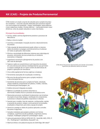 NX (CAD) - Projeto de Produto/Ferramental
O NX envolve um amplo conjunto de soluções para o projeto de produtos complexos – incluindo soluções dedicadas para processos específicos como projeto de tubulações, chapas, estampagem, peças plásticas
e seus respectivos moldes, chicotes elétricos  – que proporcionam maior
eficiência, ciclos de projeto reduzidos e custos mais baixos.
Principais Funcionalidades:
• 	Simula, valida e otimiza digitalmente produtos e processos de
	 Manufatura
• 	Reduz o time-to-market
• 	Incentiva a criatividade e inovação durante o desenvolvimento
	 do produto
• 	Toda a equipe de desenvolvimento pode utilizar os mesmos
	 dados do produto e propagar automaticamente as mudanças
	 em todas as aplicações relacionadas
• 	Elimina a necessidade de diferentes sistemas para cada etapa do
	 processo, otimizando recursos através de um ambiente
	 associativo e integrado
• 	Engenharia conceitual e planejamento do produto com
	 alto nível de abstração
• 	Captura e aplica as características e pré-requisitos do produto
	 em uma estrutura de sistemas interdependentes que permitem
	 a criação e avaliação de um maior número de alternativas de
	 projeto e operações de manufatura
• 	Cria e edita rapidamente formas orgânicas complexas
• 	Ferramentas avançadas de visualização e rendering
• 	Recursos de alta performance para o projeto mecânico
	 e documentação técnica
• 	Assistentes de processo para o projeto de fiação, tubulação,
	 chapas metálicas,componentes em plástico, moldes, matrizes,
	 ferramental para estampagem, etc.
• 	Análise estrutural integrada ao projeto
• 	Melhora a qualidade do produto reduzindo ou
	 eliminando modelos físicos e processos de tentativa e erro
• 	Desenvolve processos reutilizáveis fundamentais nas iniciativas
	 de projeto enxuto (lean design), reutilização de componentes
	 e processos e adoção de padrões corporativos e setoriais
• 	Garante que o modelo, lista de materiais, configurações, opções
	 e variantes do produto. estejam continuamente sincronizados,
	 atualizados e disponíveis para toda a equipe de projeto
• 	Gerencia e protege os dados do produto aplicando controles
	 de acesso e segurança
• 	Soluções modulares para projetar produtos com formas
	 complexas, superfícies de alta qualidade, engenharia reversa,
	 inspeção, modelagem poligonal e prototipagem rápida
• 	Leitura de geometria CAD do CATIA V4 E V5,  AutoCAD, IGES, STEP, JT.
	 STL,  Pro/Engineer®, Solid Works, Parasolid®, etc.
• 	Abertura direta e vinculada de arquivos do Solid Edge, NX I-deas®

O NX oferece ferramentas desenvolvidas para atender necessidades
específicas dos diferentes setores da indústria

 