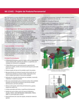 NX (CAD) - Projeto de Produto/Ferramental
Não importando se os seus requisitos de produção envolvem
gabaritos, ferramentas, dispositivos, acessórios de fixação ou
sofisticados moldes para injeção ou fundição, o NX permite
o desenvolvimento simultâneo de produto e ferramental
atualizando automaticamente os projetos do ferramental de
acordo com as alterações no produto reduzindo prazos e custos e
eliminando erros e retrabalhos.
Estampos Progressivos - NX Progressive Die Wizard (PDW)
Solução para o projeto de estampos de corte, dobra e/ou
progressivos. Oferece ferramentas interativas para: definição
do blank, distribuição das operações de estampagem,
aproveitamento de material, simulação em 3D da tira
desenvolvida, cálculo das forças de estampagem, análise de
formabilidade (esforços, espessura e retorno elástico), definição
do centro de gravidade da ferramenta (posição de espiga),
geração automática de punções e matrizes, e bibliotecas
personalizadas de bases e peças padronizadas.

•	 Colocação de componentes “standard”: pinos extratores, buchas 	
	 de injeção, mecanismos de trava, etc.
•	 Criação dos canais de refrigeração
•	 O porta molde e os componentes “standards” podem ser
	 acessados e alterados a qualquer momento
•	 Criação de eletrodos passo-a-passo desde a definição da forma 	
	 bruta, região de queima, documentação 2D, fixação e geração 	
	 das cotas de posicionamento em função de uma referência 		
	 dada
•	 Vistas, cortes e desenhos de montagens criados automatica-	 	
	 mente
•	 Troca do modelo mantendo as linhas e superfícies de fechamen-	
	 to que não sofreram alterações
•	 Análise das diferenças entre o modelo original e uma nova	
	 versão
•	 Criação da lista de material

Projeto de Moldes - NX Mold Wizard
Automatiza o desenvolvimento de moldes com recursos
que orientam o usuário durante o desenvolvimento do
molde,oferecendo soluções, verificando valores limites e
arquivando procedimentos para serem reutilizados em novos
projetos,aumentando a produtividade e reduzindo o número de
tarefas repetitivas.
Principais Funcionalidades:
•	 A Geometria do produto pode ser criada no NX ou importada de 	
	 outros sistemas CAD, podendo ser sólidos ou superfícies com 	
	 unidades em milímetros ou polegadas
•	 O Mold Wizard associa automaticamente a geometria do	
	
	 produto ao molde, criando uma estrutura de arquivos para cada 	
	 parte do molde
•	 Oferece opções de lay-out de cavidade a partir do produto
•	 Manipula famílias de produtos (quando várias partes de um	 	
	 produto são injetados no mesmo molde), alternando entre 	 	
	 vários modelos para definir a forma das cavidades
•	 Aplicação da contração diretamente nas cavidades, mantendo
	 inalterado o modelo do produto
•	 Recursos automatizados para a inserção do bloco das cavidades 	
	 baseado nas dimensões do produto, permitindo variação 		
	 dimensional ou de forma do bloco
•	 Oferece informações sobre linhas de fechamento, gavetas,
	 ângulos de saída e etc.
•	 Criação automática de linhas e superfícies de fechamento
•	 Seleção de porta-molde a partir de diversas bibliotecas 	
	
	 (Futaba, HASCO, LKM, MEUSBURGER, RABOURDIN, STRACK, 	 	
	 DME ou customizada pelo usuário)
•	 Desenvolvimento de canais de injeção, entrada de material e 		
	 gavetas

O NX Mold Wizard automatiza o desenvolvimento e
manufatura de moldes de injeção

	

 
