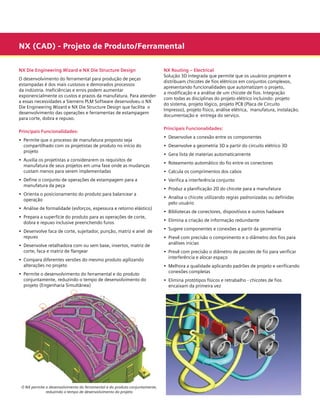 NX (CAD) - Projeto de Produto/Ferramental
NX Die Engineering Wizard e NX Die Structure Design
O desenvolvimento do ferramental para produção de peças
estampadas é dos mais custosos e demorados processos
da indústria. Ineficiências e erros podem aumentar 	
exponencialmente os custos e prazos da manufatura. Para atender
a essas necessidades a Siemens PLM Software desenvolveu o NX
Die Engineering Wizard e NX Die Structure Design que facilita  o
desenvolvimento das operações e ferramentas de estampagem
para corte, dobra e repuxo.

NX Routing – Electrical
Solução 3D integrada que permite que os usuários projetem e
distribuam chicotes de fios elétricos em conjuntos complexos,
apresentando funcionalidades que automatizam o projeto,
a modificação e a análise de um chicote de fios. Integração
com todas as disciplinas do projeto elétrico incluindo: projeto
do sistema, projeto lógico, projeto PCB (Placa de Circuito
Impresso), projeto físico, análise elétrica,  manufatura, instalação,
documentação e entrega do serviço.
Principais Funcionalidades:

Principais Funcionalidades:
•	 Permite que o processo de manufatura proposto seja
	 compartilhado com os projetistas de produto no início do 		
	 projeto
•	 Auxilia os projetistas a considerarem os requisitos de 	
	
	 manufatura de seus projetos em uma fase onde as mudanças 	
	 custam menos para serem implementadas
•	 Define o conjunto de operações de estampagem para a 	
	 manufatura da peça

	

•	 Orienta o posicionamento do produto para balancear a 	
	 operação

	

•	 Desenvolve a conexão entre os componentes
•	 Desenvolve a geometria 3D a partir do circuito elétrico 3D
•	 Gera lista de materias automaticamente
•	 Roteamento automático do fio entre os conectores
•	 Calcula os comprimentos dos cabos
•	 Verifica a interferência conjunto
•	 Produz a planificação 2D do chicote para a manufatura

•	 Análise de formalidade (esforços, espessura e retorno elástico)
•	 Prepara a superfície do produto para as operações de corte, 	 	
	 dobra e repuxo inclusive preenchendo furos
•	 Desenvolve faca de corte, sujeitador, punção, matriz e anel  de 	
	 repuxo
•	 Desenvolve retalhadora com ou sem base, insertos, matriz de 	
	 corte, faca e matriz de flangear
•	 Compara diferentes versões do mesmo produto agilizando 		
	 alterações no projeto
•	 Permite o desenvolvimento do ferramental e do produto
	 conjuntamente, reduzindo o tempo de desenvolvimento do 		
	 projeto (Engenharia Simultânea)

O NX permite o desenvolvimento do ferramental e do produto conjuntamente,
reduzindo o tempo de desenvolvimento do projeto

•	 Analisa o chicote utilizando regras padronizadas ou definidas 		
	 pelo usuário
•	 Bibliotecas de conectores, dispositivos e outros hadware
•	 Elimina a criação de informação redundante
•	 Sugere componentes e conexões a partir da geometria
•	 Prevê com precisão o comprimento e o diâmetro dos fios para 	
	 análises inicias
•	 Prevê com precisão o diâmetro de pacotes de fio para verificar
	 interferência e alocar espaço
•	 Melhora a qualidade aplicando padrões de projeto e verificando
	 conexões completas
•	 Elimina protótipos físicos e retrabalho - chicotes de fios 	
	 encaixam da primeira vez

	

 
