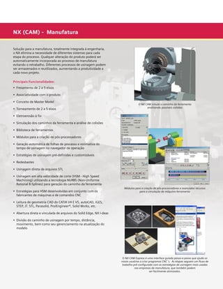 NX (CAM) - Manufatura
Solução para a manufatura, totalmente integrada à engenharia,
o NX elimina a necessidade de diferentes sistemas para cada
etapa do processo. Qualquer alteração do produto poderá ser
automaticamente incorporada ao processo de manufatura
evitando o retrabalho. Diferentes processos de usinagem podem
ser armazenados e reutilizados, aumentando a produtividade a
cada novo projeto.
Principais Funcionalidades:
•  Fresamento de 2 a 5 eixos
•  Associatividade com o produto
•  Conceito de Master Model

O NX CAM simula o caminho da ferramenta
analisando possíveis colisões

•  Torneamento de 2 a 5 eixos
•  Eletroerosão à fio
•  Simulação dos caminhos da ferramenta e análise de colisões
•  Biblioteca de ferramentas
•  Módulos para a criação de pós-processadores
•  Geração automática de folhas de processo e estimativa do 	
	 tempo de usinagem no navegador de operação

	

•  Estratégias de usinagem pré-definidas e customizáveis
•  Redesbastes
•  Usinagem direta de arquivos STL
•  Usinagem em alta velocidade de corte (HSM - High Speed
	 Machining) utilizando a tecnologia NURBS (Non-Uniforme 	 	
	 Rational B-Splines) para geração do caminho da ferramenta
•  Estratégias para HSM desenvolvidas em conjunto com os 	
	 fabricantes de máquinas e de comandos CNC

	

Módulos para a criação de pós-processadores e avançados recursos
para a simulação de máquina-ferramenta

•  Leitura de geometria CAD do CATIA V4 E V5, autoCAD, IGES, 	 	
	 STEP, JT. STL, Parasolid, Pro/Engineer®, Solid Works, etc.
•  Abertura direta e vinculada de arquivos do Solid Edge, NX I-deas
•  Divisão do caminho de usinagem por tempo, distância,	
	
	 movimento, bem como seu gerenciamento na atualização do 	
	 modelo

O NX CAM Express é uma interface guiada passo-a-passo que ajuda os
novos usuários a criar programas CNC´s. As etapas seguem um fluxo de
trabalho pré-configurado com as estratégias de usinagem mais usadas
nas empresas de manufatura, que também podem
ser facilmente otimizados.

 