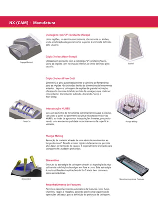 NX (CAM) - Manufatura
Usinagem com “Z” constante (Steep)
Usina regiões, no sentido concordante, discordante ou ambos,
onde a inclinação da geometria for superior à um limite definido
pelo usuário.

Cópia 3 eixos (Non-Steep)
Engage/Retract

Utilizado em conjunto com a estratégia “Z” constante Steep,
usina as regiões com inclinação inferior ao limite definido pelo
usuário.

Espiral

Cópia 3 eixos (Flow Cut)
Determina e gera automaticamente o caminho de ferramenta
para as regiões não usinadas devido às dimensões da ferramenta
anterior. Separa a usinagem de regiões de grande inclinação
oferecendo controle total do sentido de usinagem que pode ser:
concordante, discordante, subindo, descendo, Steep e
Non-Steep.

Interpolação NURBS

Flow-Cut

Gera um caminho de ferramenta extremamente suave e preciso,
calculado a partir da geometria da peça e baseado em curvas
NURBS, ao invés de aproximar interpolações lineares, proporcionando uma excelente qualidade no acabamento da superfície
usinada.

Plunge Miling

Plunge Milling
Remoção de material através de uma série de movimentos ao
longo do eixo-Z. Devido a maior rigidez da ferramenta, permite
altas taxas de remoção de cavaco. É especialmente indicado para
usinagem de cavidades profundas.

Streamline
Geração da estratégia de usinagem através da topologia da peça
utilizando a definição das edges em flow e cross. Esta estratégia
é muito utilizada em aplicações de 3 a 5 eixos bem como em
peças aeronáuticas.
Streamline

Reconhecimento de Features

Reconhecimento de Features
Permite o reconhecimento automático de features como furos,
chanfros, rasgos e ressaltos, gerando assim uma seqüência de
operações utilizadas para a definição do processo de usinagem.

 
