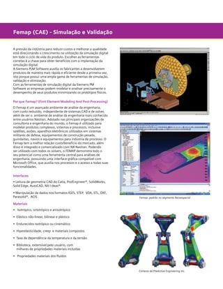 Femap (CAE) - Simulação e Validação
A pressão da indústria para reduzir custos e melhorar a qualidade
está direcionando o crescimento na utilização da simulação digital
em todo o ciclo de vida do produto. Escolher as ferramentas
corretas é a chave para obter benefícios com a implantação da
simulação digital.
A Siemens PLM Software auxilia os fabricantes a desenvolverem
produtos de maneira mais rápida e eficiente desde a primeira vez,
isto porque possui uma ampla gama de ferramentas de simulação,
validação e otimização.
Com as ferramentas de simulação digital da Siemens PM
Software as empresas podem modelar e analisar precisamente o
desempenho de seus produtos minimizando os protótipos físicos.
Por que Femap? (Finit Element Modeling And Post-Processing)
O Femap é um avançado ambiente de análise da engenharia,
com custo reduzido, independente de sistemas CAD e de solver,
além de ser o ambiente de análise da engenharia mais conhecido
entre usuários Nastran. Adotado nas principais organizações de
consultoria e engenharia do mundo, o Femap é utilizado para
modelar produtos complexos, sistemas e processos, inclusive
satélites, aviões, aparelhos eletrônicos utilizados em sistemas
militares de defesa, equipamentos de construção pesada,
guindastes, navios e equipamentos para indústria de processo. O
Femap tem a melhor relação custo/benefício do mercado, além
disso é integrado e comercializado com NX Nastran. Podendo
ser utilizado com todos os solvers, o FEMAP demonstra todo o
seu potencial como uma ferramenta central para análises de
engenharia, possuindo uma interface gráfica compatível com
Microsoft Office, que auxilia nos processos e o acesso a todas suas
funcionalidades.
Interfaces
• Leitura de geometria CAD do Catia, Pro/Engineer®, SolidWorks,
Solid Edge, AutoCAD, NX I-deas®
• Manipulação de dados nos formatos IGES, STEP,  VDA, STL, DXF,
Parasolid®,  ACIS

Femap: padrão no segmento Aeroespacial

Materiais
•	 Isotrópico, ortotrópico e anisotrópico
• 	Elástico não-linear, bilinear e plástico
• 	Endurecidos isotrópico ou cinemático
• 	Hiperelasticidade, creep e materiais compostos
•	 Taxa de dependência da temperatura e da tensão
•	 Biblioteca, extensível pelo usuário, com	
	 milhares de propriedades materiais incluídas

	

	

	

•	 Propriedades materiais dos fluídos

Cortesia da Predictive Engineering Inc.

 