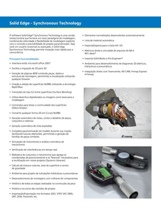 Solid Edge - Synchronous Technology
O software Solid Edge® Synchronous Technology é uma versão
revolucionária que fornece um novo paradigma de modelagem,
combinando velocidade e flexibilidade de modelagem explícita
com o controle e previsibilidade de projeto parametrizado. Seja
você um usuário ocasional ou avançado, o Solid Edge
Synchronous Technology permite inovação mais rápida que a
concorrência.

•	 Elementos normalizados desenvolvidos automaticamente

Principais Funcionalidades:

• 	Importa Solid Works e Pro-Engineer®

•	 Interface estilo microsoft office 2007

• 	Ambiente para desenvolvimento de diagramas 2D elétricos,
	 hidráulicos e pneumáticos

•	 Facilita a migração de 2D para 3D
•	 Geração de páginas WEB contendo peças, dados e
	 estrutura da montagem, permitindo a visualização utilizando
	 qualquer browser
•	 Criação e edição de superfícies NURBS utilizando a tecnologia 	
	 Rapid Blue
•	 Transições do tipo G2 entre superfícies (Surface Blending)
•	 Utiliza desenhos digitalizados ou imagens como base para a
	 modelagem
•	 Comandos para testar a continuidade das superfícies
	 (Zebra Stripes)
•	 Converte qualquer forma 2D em Curvas NURBS
•	 Geração automática de vistas, cortes e detalhes de peças,
	 conjuntos e sistemas
•	 Geração automática de vista explodida
•	 Completa parametrização do modelo durante sua criação,
	 facilitando futuras alterações, permitindo a geração de 		
	 famílias de peças similares
•	 Simulação de movimentos e análise cinemática de 			
	 mecanismos
•	 Verificação de interferências em tempo real
•	 Biblioteca de conjuntos e mecanismos que agrega as 		
	 coordenadas de posicionamento e as “features” necessárias para 	
	 a reutilização em novos projetos (Systems Libraries)
•	 Cálculo de massa e volume, área de superfície e centro
	 de gravidade
•	 Ambiente para projeto de tubulações hidráulicas e pneumáticas
•	 Desenvolvimento de montagens com milhares de componentes
•	 Histórico de todas as etapas realizadas na construção da peça
•	 Histórico recursivo das revisões de projeto
•	 Importação/Exportação nos formatos IGES, STEP, SAT, DWG, 	 	
	 DXF, DGN, Parasolid, etc.

•	 Lista de material automática
•	 Importa/Exporta para o Catia V4 / V5
• 	Abertura direta e vinculada de arquivos do NX e
	 NX I-deas®

• 	Integração direta com Teamcenter, NX CAM, Femap Express
	 e Femap

 