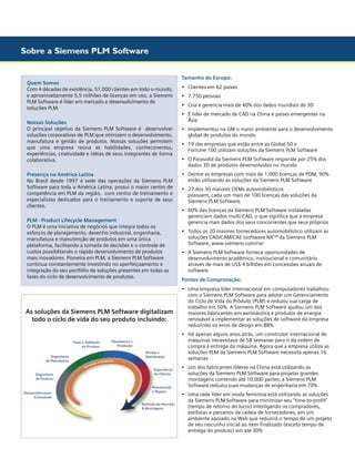 Sobre a Siemens PLM Software

Quem Somos
Com 4 décadas de existência, 51.000 clientes em todo o mundo,
e aproximadamente 5,5 milhões de licenças em uso, a Siemens
PLM Software é líder em mercado e desenvolvimento de
soluções PLM.
Nossas Soluções
O principal objetivo da Siemens PLM Software é desenvolver
soluções corporativas de PLM que otimizem o desenvolvimento,
manufatura e gestão de produtos. Nossas soluções permitem
que uma empresa reúna as habilidades, conhecimentos,
experiências, criatividade e idéias de seus integrantes de forma
colaborativa.
Presença na América Latina
No Brasil desde 1997 e sede das operações da Siemens PLM
Software para toda a América Latina, possui o maior centro de
competência em PLM da região, com centro de treinamento e
especialistas dedicados para o treinamento e suporte de seus
clientes.
PLM - Product Lifecycle Management
O PLM é uma iniciativa de negócios que integra todos os
esforços de planejamento, desenho industrial, engenharia,
manufatura e manutenção de produtos em uma única
plataforma, facilitando a tomada de decisões e o controle de
custos possiblitando o rápido desenvolvimento de produtos
mais inovadores. Pioneira em PLM, a Siemens PLM Software
continua constantemente investindo no aperfeiçoamento e
integração do seu portfólio de soluções presentes em todas as
fases do ciclo de desenvolvimento de produtos.

As soluções da Siemens PLM Software digitalizam
todo o ciclo de vida do seu produto incluindo:

Tamanho do Escopo:
•	 Clientes em 62 países
•	 7.750 pessoas
•	 Cria e gerencia mais de 40% dos dados mundiais de 3D
•	 É lider de mercado de CAD na China e países emergentes na 		
	 Ásia
•	 Implementou na GM o maior ambiente para o desenvolvimento 	
	 global de produtos do mundo
•	 19 das empresas que estão entre as Global 50 e 	 	
	 Fortune 100 utilizam soluções da Siemens PLM Software

	

•	 O Parasolid da Siemens PLM Software responde por 25% dos 	
	 dados 3D de produtos desenvolvidos no mundo
•	 Dentre as empresas com mais de 1.000 licenças de PDM, 90%
	 estão utilizando as soluções da Siemens PLM Software
•	 27 dos 30 maiores OEMs automobilísticos
	 possuem, cada um mais de 100 licenças das soluções da 		
	 Siemens PLM Software
•	 60% das licenças da Siemens PLM Software instaladas 	
	
	 gerenciam dados multi-CAD, o que significa que a empresa 	 	
	 gerencia mais dados dos seus concorrentes que seus próprios
•	 Todos os 20 maiores fornecedores automobilístico utilizam as
	 soluções CAD/CAM/CAE (software NXTM) da Siemens PLM
	 Software, www.siemens.com/nx/
•	
	
	
	

A Siemens PLM Software fornece oportunidades de 	
desenvolvimento acadêmico, institucional e comunitário 	
através de mais de US$ 4 bilhões em concessões anuais de 		
software

Pontos de Comprovação:
•	
	
	
	
	
	
	

Uma empresa líder internacional em computadores trabalhou
com a Siemens PLM Software para adotar um Gerenciamento
do Ciclo de Vida do Produto (PLM) e reduziu sua carga de 	 	
trabalho em 50%. A Siemens PLM Software ajudou um dos 	 	
maiores fabricantes em aeronáutica e produtos de energia 		
renovável a implementar as soluções de software da empresa 	
reduzindo os erros de design em 88%

•	
	
	
	
	

Há apenas alguns anos atrás, um construtor internacional de 	
máquinas necessitava de 58 semanas para ir da ordem de 		
compra à entrega da máquina. Agora que a empresa utiliza as 	
soluções PLM da Siemens PLM Software necessita apenas 16 	
semanas

•	
	
	
	

Um dos fabricantes líderes na China está utilizando as
soluções da Siemens PLM Software para projetar grandes
montagens contendo até 10.000 partes; a Siemens PLM 		
Software reduziu suas mudanças de engenharia em 70%

•	
	
	
	
	
	
	

Uma rede líder em moda feminina está utilizando as soluções 	
da Siemens PLM Software para minimizar seu “time-to-profit” 	
(tempo de retorno do lucro) interligando os compradores, 	
estilistas e parceiros da cadeia de fornecedores, em um
ambiente apoiado na Web que reduzirá o tempo de um projeto 	
de seu rascunho inicial ao item finalizado (exceto tempo de 	 	
entrega do produto) em até 30%

 