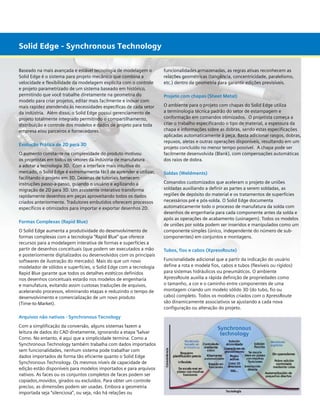 Solid Edge -- Modelagem Technology
Solid Edge Synchronous
Baseado na mais avançada e estável tecnologia de modelagem o
Solid Edge é o sistema para projeto mecânico que combina a
velocidade e flexibilidade da modelagem explícita com o controle
e projeto parametrizado de um sistema baseado em histórico,
permitindo que você trabalhe diretamente na geometria do
modelo para criar projetos, editar mais facilmente e inovar com
mais rapidez atendendo às necessidades específicas de cada setor
da indústria.  Além disso, o Solid Edge possui gerenciamento de
projeto totalmente integrado permitindo o compartilhamento,
distribuição e controle dos modelos e dados de projeto para toda
empresa e/ou parceiros e fornecedores.  
Evolução Prática de 2D para 3D
O aumento constante na complexidade do produto motivou
os projetistas em todos os setores da indústria de manufatura
a adotar a tecnologia 3D.  Com a interface mais intuitiva do
mercado, o Solid Edge é extremamente fácil de aprender e utilizar,
facilitando o projeto em 3D. Dezenas de tutoriais fornecem
instruções passo-a-passo, guiando o usuário e agilizando a
migração de 2D para 3D. Um assistente interativo transforma
rapidamente desenhos em peças aproveitando todos os dados
criados anteriormente. Tradutores embutidos oferecem processos
específicos e otimizados para importar e exportar desenhos 2D.
Formas Complexas (Rapid Blue)
O Solid Edge aumenta a produtividade do desenvolvimento de
formas complexas com a tecnologia “Rapid Blue” que oferece
recursos para a modelagem interativa de formas e superfícies a
partir de desenhos conceituais (que podem ser executados a mão
e posteriormente digitalizados ou desenvolvidos com os principais
softwares de ilustração do mercado). Mais do que um novo
modelador de sólidos e superfícies, o Solid Edge com a tecnologia
Rapid Blue garante que todos os detalhes estéticos definidos
nos desenhos conceituais estarão nos modelos de engenharia
e manufatura, evitando assim custosas traduções de arquivos,
acelerando processos, eliminando etapas e reduzindo o tempo de
desenvolvimento e comercialização de um novo produto
(Time-to-Market).
Arquivos não nativos - Synchronous Tecnology
Com a simplificação da conversão, alguns sistemas fazem a
leitura de dados do CAD diretamente, ignorando a etapa ‘Salvar
Como. No entanto, é aqui que a simplicidade termina. Como a
Synchronous Technology também trabalha com dados importados
sem funcionalidades, nenhum sistema pode trabalhar com
dados importados de forma tão eficiente quanto o Solid Edge
Synchronous Technology. Os mesmos níveis de capacidade de
edição estão disponíveis para modelos importados e para arquivos
nativos. As faces ou os conjuntos completos de faces podem ser
copiados,movidos, girados ou excluídos. Para obter um controle
preciso, as dimensões podem ser usadas. Embora a geometria
importada seja “silenciosa”, ou seja, não há relações ou

funcionalidades armazenadas, as regras ativas reconhecem as
relações geométricas (tangência, concentricidade, paralelismo,
etc.) dentro da geometria para garantir edições previsíveis.
Projeto com chapas (Sheet Metal)
O ambiente para o projeto com chapas do Solid Edge utiliza
a terminologia técnica padrão do setor de estampagem e
conformação em comandos otimizados. O projetista começa a
criar o trabalho especificando o tipo de material, a espessura da
chapa e informações sobre as dobras, sendo estas especificações
aplicadas automaticamente à peça. Basta adicionar rasgos, dobras,
repuxos, aletas e outras operações disponíveis, resultando em um
projeto concluído no menor tempo possível. A chapa pode ser
facilmente desenvolvida (Blank), com compensações automáticas
dos raios de dobra.
Soldas (Weldments)
Comandos customizados que aceleram o projeto de uniões
soldadas auxiliando a definir as partes a serem soldadas, as
regiões de depósito do material e os tratamentos de superfícies
necessários pré e pós-solda. O Solid Edge documenta
automaticamente todo o processo de manufatura da solda com
desenhos de engenharia para cada componente antes da solda e
após as operações de acabamento (usinagem). Todos os modelos
de uniões por solda podem ser inseridos e manipulados como um
componente simples (único, independente do número de subcomponentes) em conjuntos e montagens.
Tubos, fios e cabos (XpressRoute)
Funcionalidade adicional que a partir da indicação do usuário
define a rota e modela fios, cabos e tubos (flexíveis ou rígidos)
para sistemas hidráulicos ou pneumáticos. O ambiente
XpressRoute auxilia a rápida definição de propriedades como
o tamanho, a cor e o caminho entre componentes de uma
montagem criando um modelo sólido 3D (do tubo, fio ou
cabo) completo. Todos os modelos criados com o XpressRoute
são dinamicamente associativos se ajustando a cada nova
configuração ou alteração do projeto.

 