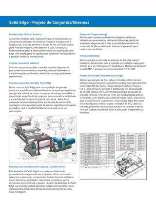 Solid Edge - Projeto de Conjuntos/Sistemas
Renderização (Virtual Studio+)
Ambiente completo para criação de imagens fotorealistas com
uma extensa biblioteca de materiais, imagens, backgrounds e
foregrounds, texturas, cenários e fontes de luz. O Virtual Studio+
pode finalizar imagens como desenho à lápis, cartoon, ou
sombreamento preto e branco oferecendo aos usuários do Solid
Edge uma ampla gama de opções para apresentar novos produtos
e produzir materiais promocionais.
Análise cinemática (Motion)
Com recursos para a análise cinemática o Solid Edge simula
precisamente movimentos complexos, detecta interferências
e cria animações, auxiliando a identificar e corrigir problemas
rapidamente.
Grandes conjuntos (Simplify Assembly)
Os recursos do Solid Edge para a manipulação de grandes
conjuntos possibilitam o desenvolvimento de mockups detalhados
com grande volume de dados. Uma nova tecnologia possibilita a
visualização simplificada de conjuntos determinando a visibilidade
e a precisão das faces em função da vista atual. Além disso,
uma nova funcionalidade permite a utilização da estrutura de
montagem como principal ponto de acesso, especificando quando
necessário, qual o nível de detalhe de uma peça ou de um 		
sub-conjuto.

Biblioteca de elementos de máquina (Standart Parts)
Este ambiente do Solid Edge é um poderoso sistema de
gerenciamento que permite aos projetistas definir, armazenar,
selecionar e posicionar componentes freqüentemente utilizados
como: elementos de fixação, rolamentos, conexões e perfis
estruturais com eficiência e rapidez. A partir da Biblioteca do Solid
Edge sua empresa poderá adicionar, editar e compartilhar novos
componentes reduzindo o tempo de desenvolvimento de uma
nova montagem.

Diagrama (Diagramming)
Permite que o projetista desenvolva diagramas elétricos,
hidráulicos e pneumáticos utilizando bibliotecas padrão de
símbolos e diagramação. Existe a possibilidade também de
conversão de blocos nativos do Autocad mapeando layers,
cores e tipos de linhas.
Interoperabilidade
Abertura direta e vinculada de arquivos do NX e NX I-deas®.
Excelentes ferramentas para a tradução de modelos criados pelo
CATIA® V4 e V5, Pro/Engineer®, Solid Works, Mechanical Desktop®
e AutoCAD® e  arquivos neutros como IGES, STEP e DXF.
Projeto de Chicote (Wire Harness Design)
Módulo para projeto de fios, cabos e chicotes, o Wire Harness
utiliza os diagramas de circuito elétrico criados nos sistemas ECAD
(Electrical CAD) tais como:  Vesys, Mentor Graphics, Promis-e,
LTX e Cimteam para a geração e distribuição em 3D do projeto
do chicote elétrico em si, permitindo assim que as equipes de
projetos elétricos e mecânicos criem um mockup digital preciso
e completo, com relatório de comprimento de cabos, importante
para a manufatura e orçamentos.  A tecnologia Rapid Blue pode
ser utilizada para conectar trajetos múltiplos de fios, cabos ou
chicotes, possuindo recursos que auxiliam na conexão e edição
livre dos trajetos, mantendo assim a associação e dependências
históricas.

 