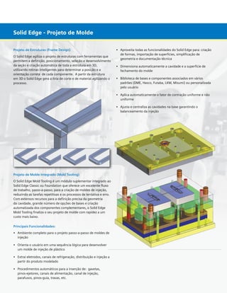 Solid Edge - Projeto de Molde
Projeto de Estruturas (Frame Design)
O Solid Edge agiliza o projeto de estruturas com ferramentas que
permitem a definição, posicionamento, seleção e desenvolvimento
da seção e criação automática de toda a estrutura em 3D,
utilizando rotinas inteligentes para determinar a posição e a
orientação correta de cada componente. A partir da estrutura
em 3D o Solid Edge gera a lista de corte e de material agilizando o
processo.

•	 Aproveita todas as funcionalidades do Solid Edge para: criação 	
	 de formas, importação de superfícies, simplificação de 		
	 geometria e documentação técnica
•	 Dimensiona automaticamente a cavidade e a superfície de 	 	
	 fechamento do molde
•	 Biblioteca de bases e componentes associados em vários 	
	
	 padrões (DME, Hasco, Futaba, LKM, Misumi) ou personalizada 	
	 pelo usuário
•	 Aplica automaticamente o fator de contração uniforme e não 	
	 uniforme
•	 Ajusta e centraliza as cavidades na base garantindo o	
	 balanceamento da injeção

Projeto de Molde Integrado (Mold Tooling)
O Solid Edge Mold Tooling é um módulo suplementar integrado ao
Solid Edge Classic ou Foundation que oferece um excelente fluxo
de trabalho, passo-a-passo, para a criação de moldes de injeção,
reduzindo as tarefas repetitivas e os processos de tentativa e erro.
Com extensos recursos para a definição precisa da geometria
da cavidade, grande número de opções de bases e criação
automatizada dos componentes complementares, o Solid Edge
Mold Tooling finaliza o seu projeto de molde com rapidez a um
custo mais baixo.
Principais Funcionalidades:
•	 Ambiente completo para o projeto passo-a-passo de moldes de	
	 injeção
•	 Orienta o usuário em uma sequência lógica para desenvolver 	
	 um molde de injeção de plástico
•	 Extrai eletrodos, canais de refrigeração, distribuição e injeção a 	
	 partir do produto modelado
•	 Procedimentos automáticos para a inserção de:  gavetas, 	 	
	 pinos-ejetores, canais de alimentação, canal de injeção,		
	 parafusos, pinos-guia, travas, etc.

	

 