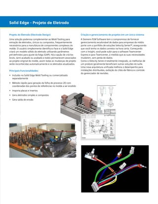 Solid Edge - Projeto de Eletrodo
Projeto do Eletrodo (Electrode Design)

Criação e gerenciamento de projetos em um único sistema

Uma solução poderosa complementar ao Mold Tooling para
extração de eletrodos, únicos ou compostos, frequentemente
necessários para a manufatura de componentes complexos do
molde. O usuário simplesmente identifica a face e o Solid Edge
criará um modelo sólido do eletrodo utilizando parâmetros
pré-definidos para ajuste da folga (GAP). Há a opção de criá-los
bruto, semi-acabado ou acabado e todos permanecem associados
ao projeto original do molde, assim todas as mudanças de projeto
serão reconhecidas automaticamente e os eletrodos atualizados.

A Siemens PLM Software tem o compromisso de fornecer
gerenciamento escalonável de dados para empresas de médio
porte com o portfólio de soluções Velocity Series™, assegurando
que você tenha os dados corretos na hora certa. Começando
com o Insight, você pode subir para o software Teamcenter
Express e para Teamcenter, à medida que as suas necessidades
mudarem, sem perda de dados.
Como o Velocity Series é totalmente integrado, as melhorias de
um produto geralmente beneficiam outras soluções do suíte.
Uma nova arquitetura unificada melhora o desempenho para
instalações distribuídas, exibição do chão-de-fábrica e controle
do gerenciador de revisões.

Principais Funcionalidades:
•	 Incluído no Solid Edge Mold Tooling ou comercializado
	 separadamente
•	 Método rápido para geração da folha de processo 2D com
	 coordenadas dos pontos de referências no molde a ser erodido
•	 Importa placas e insertos
•	 Gera eletrodos simples e compostos
•	 Gera saída de erosão

 