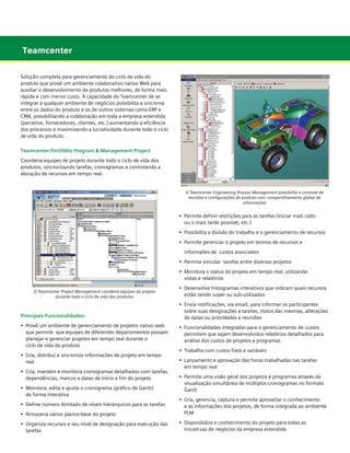 Teamcenter
Solução completa para gerenciamento do ciclo de vida do
produto que provê um ambiente colaborativo nativo Web para
auxiliar o desenvolvimento de produtos melhores, de forma mais
rápida e com menor custo. A capacidade do Teamcenter de se
integrar a qualquer ambiente de negócios possibilita a sincronia
entre os dados do produto e os de outros sistemas como ERP e
CRM, possibilitando a colaboração em toda a empresa estendida
(parceiros, fornecedores, clientes, etc.) aumentando a eficiência
dos processos e maximizando a lucratividade durante todo o ciclo
de vida do produto.
Teamcenter Portifólio Program & Management Project
Coordena equipes de projeto durante todo o ciclo de vida dos
produtos, sincronizando tarefas, cronogramas e controlando a
alocação de recursos em tempo real.

O Teamcenter Engineering Process Management possibilita o controle de
revisões e configurações do produto com compartilhamento global de
informações

•	 Permite definir restrições para as tarefas (iniciar mais cedo
	 ou o mais tarde possível, etc.)
•	 Possibilita a divisão do trabalho e o gerenciamento de recursos
•	 Permite gerenciar o projeto em termos de recursos e
	 informaões de custos associados
•	 Permite vincular  tarefas entre diversos projetos
•	 Monitora o status do projeto em tempo real, utilizando
	 vistas e relatórios
O Teamcenter Project Management coordena equipes de projeto
durante todo o ciclo de vida dos produtos

Principais Funcionalidades:
•	 Provê um ambiente de gerenciamento de projetos nativo web 	
	 que permite que equipes de diferentes departamentos possam 	
	 planejar e gerenciar projetos em tempo real durante o 		
	 ciclo de vida do produto
•	 Cria, distribui e sincroniza informações de projeto em tempo 	 	
	 real
•	 Cria, mantém e monitora cronogramas detalhados com tarefas, 	
	 dependências, marcos e datas de início e fim do projeto
•	 Monitora, edita e ajusta o cronograma (gráfico de Gantt)
	 de forma interativa

•	 Desenvolve histogramas interativos que indicam quais recursos 	
	 estão sendo super ou sub-utilizados
•	 Envia notificações, via email, para informar os participantes 	 	
	 sobre suas designações a tarefas, status das mesmas, alterações 	
	 de datas ou prioridades e reuniões
•	 Funcionalidades integradas para o gerenciamento de custos
	 permitem que sejam desenvolvidos relatórios detalhados para 	
	 análise dos custos de projetos e programas
•	 Trabalha com custos fixos e variáveis
•	 Lançamento e aprovação das horas trabalhadas nas tarefas
	 em tempo real
•	 Permite uma visão geral dos projetos e programas através da
	 visualização simultânea de múltiplos cronogramas no formato 	
	 Gantt

•	 Armazena vários planos-base do projeto

•	 Cria, gerencia, captura e permite aproveitar o conhecimento
	 e as informações dos projetos, de forma integrada ao ambiente 	
	 PLM

•	 Organiza recursos e seu nível de designação para execução das
	 tarefas

•	 Disponibiliza o conhecimento do projeto para todas as 	
	 iniciati	vas de negócios da empresa estendida

•	 Define número ilimitado de níveis hierárquicos para as tarefas

	

 