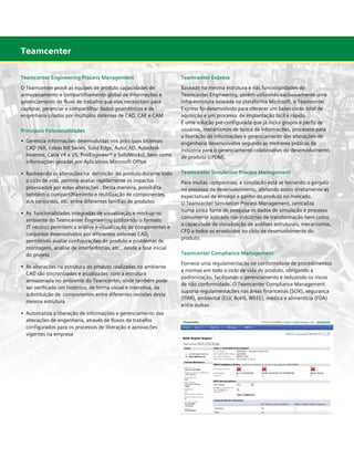 Teamcenter
Teamcenter Engineering Process Management

Teamcenter Express

O Teamcenter provê as equipes de produto capacidades de
armazenamento e compartilhamento global de informações e
gerenciamento de fluxo de trabalho que elas necessitam para
capturar, gerenciar e compartilhar dados geométricos e de
engenharia criados por múltiplos sistemas de CAD, CAE e CAM.

Baseado na mesma estrutura e nas funcionalidades do
Teamcenter Engineering, porém utilizando exclusivamente uma
infra-estrutura baseada na plataforma Microsoft, o Teamcenter
Express foi desenvolvido para oferecer um baixo custo total de
aquisição e um processo de implantação fácil e rápido.
É uma solução pré-configurada que já inclui grupos e perfis de
usuários, mecanismos de busca de informações, processos para
a liberação de informações e gerenciamento das alterações de
engenharia desenvolvidos segundo as melhores práticas da
indústria para o gerenciamento colaborativo do desenvolvimento
de produto (cPDM).

Principais Funcionalidades
•	 Gerencia informações desenvolvidas nos principais sistemas 	 	
	 CAD (NX, I-deas NX Series, Solid Edge, AutoCAD, Autodesk 	 	
	 Inventor, Catia V4 e V5, Pro/Engineer® e SolidWorks), bem como 	
	 informações geradas por Aplicativos Microsoft Office
•	 Rastreando as alterações na  definição  do produto durante todo	
	 o ciclo de vida, permite avaliar rapidamente os impactos		
	 provocados por estas alterações . Desta maneira, possibilita	 	
	 também o compartilhamento e reutilização de componentes, 	
	 sub conjuntos, etc. entre diferentes famílias de produtos
•	 As funcionalidades integradas de visualização e markup no
	 ambiente do Teamcenter Engineering (utilizando o formato
	 JT neutro) permitem a análise e visualização de componentes e
	 conjuntos desenvolvidos por diferentes sistemas CAD, 	
	
	 permitindo avaliar configurações do produto e problemas de 		
	 montagem, análise de interferências, etc., desde a fase inicial 	
	 do projeto
•	 As alterações na estrutura do produto realizadas no ambiente
	 CAD são sincronizadas e atualizadas  com a estrutura
	 armazenada no ambiente do Teamcenter, onde também pode 	
	 ser verificado um histórico, de forma visual e interativa, da 		
	 substituição de componentes entre diferentes revisões desta 	
	 mesma estrutura
•	 Automatiza a liberação de informações e gerenciamento das
	 alterações de engenharia, através de fluxos de trabalho 		
	 configurados para os processos de liberação e aprovações 		
	 vigentes na empresa

Teamcenter Simulation Process Management
Para muitas companhias, a simulação está se tornando o gargalo
no processo de desenvolvimento, afetando assim diretamente as
expectativas de entrega e ganho do produto no mercado.
O Teamcenter Simulation Process Management, centraliza
numa única fonte de pesquisa os dados de simulação e processo
comumente aplicado nas indústrias de transformação bem como
a capacidade de visualização de análises estruturais, mecanismos,
CFD a todos os envolvidos no ciclo de desenvolvimento do
produto.
Teamcenter Compliance Management
Fornece uma regulamentação de conformidade de procedimentos
e normas em todo o ciclo de vida do produto, obrigando a
padronização, facilitando o gerenciamento e reduzindo os riscos
de não conformidade. O Teamcenter Compliance Management
suporta regulamentações nas áreas financeiras (SOX), segurança
(ITAR), ambiental (ELV, RoHS, WEEE), médica e alimentícia (FDA)
entre outras

 