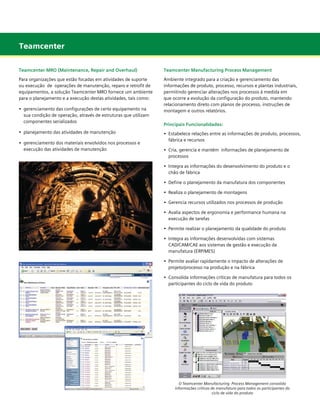 Teamcenter
Teamcenter MRO (Maintenance, Repair and Overhaul)

Teamcenter Manufacturing Process Management

Para organizações que estão focadas em atividades de suporte
ou execução de operações de manutenção, reparo e retrofit de
equipamentos, a solução Teamcenter MRO fornece um ambiente
para o planejamento e a execução destas atividades, tais como:

Ambiente integrado para a criação e gerenciamento das
informações de produto, processo, recursos e plantas industriais,
permitindo gerenciar alterações nos processos à medida em
que ocorre a evolução da configuração do produto, mantendo
relacionamento direto com planos de processo, instruções de
montagem e outros relatórios.

•	 gerenciamento das configurações de certo equipamento na
	 sua condição de operação, através de estruturas que utilizam
	 componentes serializados
•	 planejamento das atividades de manutenção
•	 gerenciamento dos materiais envolvidos nos processos e 		
	 execução das atividades de manutenção

Principais Funcionalidades:
•	 Estabelece relações entre as informações de produto, processos,
	 fábrica e recursos
•	 Cria, gerencia e mantém  informações de planejamento de 	 	
	 processos
•	 Integra as informações do desenvolvimento do produto e o
	 chão de fábrica
•	 Define o planejamento da manufatura dos componentes
•	 Realiza o planejamento de montagens
•	 Gerencia recursos utilizados nos processos de produção
•	 Avalia aspectos de ergonomia e performance humana na
	 execução de tarefas
•	 Permite realizar o planejamento da qualidade do produto
•	 Integra as informações desenvolvidas com sistemas	 	
	 CAD/CAM/CAE aos sistemas de gestão e execução da 	
	 manufatura (ERP/MES)
•	 Permite avaliar rapidamente o impacto de alterações de
	 projeto/processo na produção e na fábrica
•	 Consolida informações críticas de manufatura para todos os
	 participantes do ciclo de vida do produto

O Teamcenter Manufacturing Process Management consolida
informações críticas de manufatura para todos os participantes do
ciclo de vida do produto

	
	

 