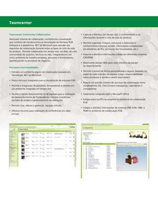 Teamcenter
Teamcenter Community Collaboration
Avançado sistema de colaboração, conferência e visualização
que combina de maneira única as tecnologias da Siemens PLM
Software e a plataforma .NET da Microsoft para atender aos
requisitos de colaboração durante todas as fases do ciclo de vida
do produto. Permite colaboração em tempo real, via Web, de uma
comunidade de usuários, técnicos ou não, integrando em um
único ambiente de trabalho empresa, parceiros e fornecedores,
aperfeiçoando os processos de negócios.
Principais Funcionalidades:

	

•	 Permite organizar, integrar, estruturar e relacionar o 	
	
	 conhecimento informal (emails, informações armazenadas 	 	
	 em diretórios de PCs, na mente dos funcionários, etc.)
•	 Importa e distribui informações criadas em diferentes sistemas
	 CAD/PDM
•	 Desenvolve portais Web para cada membro da equipe
	 ou departamento
•	 Permite o acesso de forma personalizada e segura, baseado no 	
	 papel de cada membro da equipe (cargo, responsabilidade 	 	
	 sobre processos e tarefas a serem executadas)

•	 Fornece um ambiente seguro de colaboração baseado em
	 Tecnologia .NET da Microsoft
•	 Possui recursos integrados para a visualização de arquivos CAD
•	 Permite a integração de parceiros, fornecedores e clientes em
	 um ambiente integrado em tempo real
•	 Facilita o rápido desenvolvimento de equipes para a realização 	
	 de desenvolvimento de fornecedores, estudos conceituais, 		
	 revisões de projeto e gerenciamento de alterações
•	 Permite criar, alterar e gerenciar equipes virtuais
•	 Oferece recursos para realização de conferências em salas 	
	 virtuais

•	 Captura e distribui, em tempo real, o conhecimento e as 	
	 informações durante o ciclo de vida do produto

	

•	 Integra um grande número de recursos de colaboração como
	 visualizadores 3D, Chat (instant messaging), calendários e
	 cronogramas
•	 Totalmente Integrado com o Microsoft Office
•	 Integra todos os PCs da empresa no ambiente de colaboração 	
	 PLM
•	 Integra e distribui informações de sistemas ERP, SCM, CRM  e	 	
	 PDM no ambiente de colaboração PLM

 