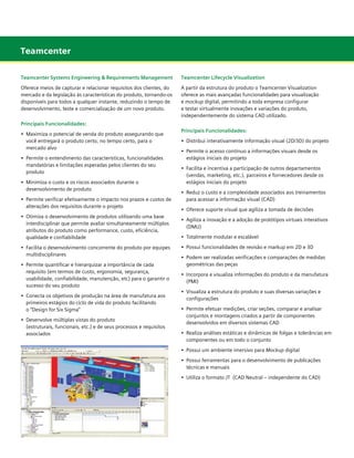 Teamcenter
Teamcenter Systems Engineering & Requirements Management

Teamcenter Lifecycle Visualization

Oferece meios de capturar e relacionar requisitos dos clientes, do
mercado e da legislação às características do produto, tornando-os
disponíveis para todos a qualquer instante, reduzindo o tempo de
desenvolvimento, teste e comercialização de um novo produto.

A partir da estrutura do produto o Teamcenter Visualization
oferece as mais avançadas funcionalidades para visualização
e mockup digital, permitindo a toda empresa configurar
e testar virtualmente inovações e variações do produto,
independentemente do sistema CAD utilizado.

Principais Funcionalidades:
•	 Maximiza o potencial de venda do produto assegurando que 		
	 você entregará o produto certo, no tempo certo, para o 		
	 mercado alvo
•	 Permite o entendimento das características, funcionalidades
	 mandatórias e limitações esperadas pelos clientes do seu 		
	 produto
•	 Minimiza o custo e os riscos associados durante o 	 	
	 desenvolvimento de produto

	

•	 Permite verificar efetivamente o impacto nos prazos e custos de
	 alterações dos requisitos durante o projeto
•	 Otimiza o desenvolvimento de produtos utilizando uma base
	 interdisciplinar que permite avaliar simultaneamente múltiplos
	 atributos do produto como performance, custo, eficiência, 		
	 qualidade e confiabilidade
•	 Facilita o desenvolvimento concorrente do produto por equipes
	 multidisciplinares
•	 Permite quantificar e hierarquizar a importância de cada 	
	
	 requisito (em termos de custo, ergonomia, segurança, 	
	
	 usabilidade, confiabilidade, manutenção, etc) para o garantir o 	
	 sucesso do seu produto
•	 Conecta os objetivos de produção na área de manufatura aos
	 primeiros estágios do ciclo de vida do produto facilitando
	 o “Design for Six Sigma”
•	 Desenvolve múltiplas vistas do produto
	 (estruturais, funcionais, etc.) e de seus processos e requisitos
	 associados

Principais Funcionalidades:
•	 Distribui interativamente informação visual (2D/3D) do projeto
•	 Permite o acesso contínuo a informações visuais desde os 	
	 estágios iniciais do projeto

	

•	 Facilita e incentiva a participação de outros departamentos
	 (vendas, marketing, etc.), parceiros e fornecedores desde os 	 	
	 estágios iniciais do projeto
•	 Reduz o custo e a complexidade associados aos treinamentos 	
	 para acessar a informação visual (CAD)
•	 Oferece suporte visual que agiliza a tomada de decisões
•	 Agiliza a inovação e a adoção de protótipos virtuais interativos
	 (DMU)
•	 Totalmente modular e escalável
•	 Possui funcionalidades de revisão e markup em 2D e 3D
•	 Podem ser realizadas verificações e comparações de medidas
	 geométricas das peças
•	 Incorpora e visualiza informações do produto e da manufatura 	
	 (PMI)
•	 Visualiza a estrutura do produto e suas diversas variações e
	 configurações
•	 Permite efetuar medições, criar seções, comparar e analisar
	 conjuntos e montagens criados a partir de componentes
	 desenvolvidos em diversos sistemas CAD
•	 Realiza análises estáticas e dinâmicas de folgas e tolerâncias em
	 componentes ou em todo o conjunto
•	 Possui um ambiente imersivo para Mockup digital
•	 Possui ferramentas para o desenvolvimento de publicações
	 técnicas e manuais
•	 Utiliza o formato JT  (CAD Neutral – independente do CAD)

 