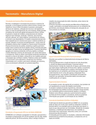 Tecnomatix - Manufatura Digital
Simulação de Eventos (Plant Simulation)
Permite a modelagem e simulação de processos e sistemas de
produção, ou de qualquer processo onde se tenha o tempo com
referência. Como o Plant Simulation é possível a otimização
de fluxos de materiais, utilização de recursos e de logística em
todos os níveis de planejamento de uma empresa, desde grandes
complexos de construção global até pequenas linhas e células.
É possível a criação de modelos computacionais de sistemas
logísticos (por exemplo, produção, materiais, documentos,
veículos, pessoas, etc.) para explorar características do sistema
e otimizar o seu desempenho. O modelo computacional permite
fazer experiências em cenários sem parar o sistema existente ou
quando utilizado no processo de planejamento - muito antes do
verdadeiro sistema estar instalado ou mesmo existir fisicamente.
Diversas ferramentas de análise, estatística e gráfica permitem
avaliar vários cenários de forma rápida e eficaz, tomando decisões
confiáveis nas fases iniciais do planejamento. É possível identificar
gargalos em sistemas existentes, de forma rápida e confiável,
criando diferentes cenários de otimização com várias alternativas
e compará-las. Pode-se utilizar informações existentes extraídas de
arquivos ou bancos de dados, utilizando-as nos modelos para que
a simulação seja confiável e realista. Podemos ainda criar modelos
que funcionem como aplicativos, através de uma interface
customizada com o usuário, para serem utilizados por terceiros,
como se estivessem utilizando um produto específico.

trabalho de programação de robôs industriais, antes mesmo da
aquisição do robô.
O Process Simulate é uma solução para Manufatura Digital para
criação, verificação e simulação de processos em um ambiente 3D,
permitindo uma redução drástica no tempo de colocação de um
novo produto no mercado.

Layout Industrial (FactoryCAD e FactoryAnalisys)
Soluções que auxiliam no desenvolvimento de layouts de fábrica
otimizados.
O FactoryCAD permite a criação de layouts em três dimensões
e, através de objetos parametrizados, é possível reduzir
drasticamente o tempo de criação de um layout, permitindo ainda
que sejam feitas modificações de forma fácil, rápida e consistente.
O FactoryFLOW é utilizado para a análise e otimização do fluxo
de materiais em um ambiente, permitindo que um layout seja
criado levando-se em conta não apenas a disposição física
de equipamentos, mas também a distribuição otimizada dos
materiais nas operações, fornecendo dados concretos para
modificações em um layout.
Ergonomia (Jack e Human)
A concepção correta, não apenas de um produto, mas também de
um equipamento ou posto de trabalho é primordial.
A solução é voltada ao estudo ergonômico, oferecendo recursos
de manipulação de modelos humanos utilizados nesses estudos,
com resultados gráficos extremamente rápidos e confiáveis.
Análises como esforços, posturas e posicionamentos podem
ser feitas de forma simples e consistente, dando ao projetista
informações que ajudam na otimização do seu trabalho.
Controle de Qualidade (VisVSA e VisQuality)

Simulação e Programação Off-Line de Robôs (ROBCAD)
O ROBCAD é um software consagrado no mercado, que permite a
simulação e programação off-Line de qualquer tipo de robô, desde
solda até pintura. De forma extrema, reduz o tempo e facilita o

A definição de tolerâncias geométricas (GD&T) em um produto
pode ser feita com muito mais coerência utilizando o VisVSA. É
possível definir com exatidão quais as dimensões que devem, e
quais as que não precisam ser controladas. Através de simulação
estatística, o VisVSA permite determinar com exatidão as
dimensões mais importantes, reduzindo custos com controles
dimensionais desnecessários.
O VisQuality permite avaliar os resultados, coletando informações
diretamente do ambiente de produção, e compara-los com os
dados do VisVSA.

 