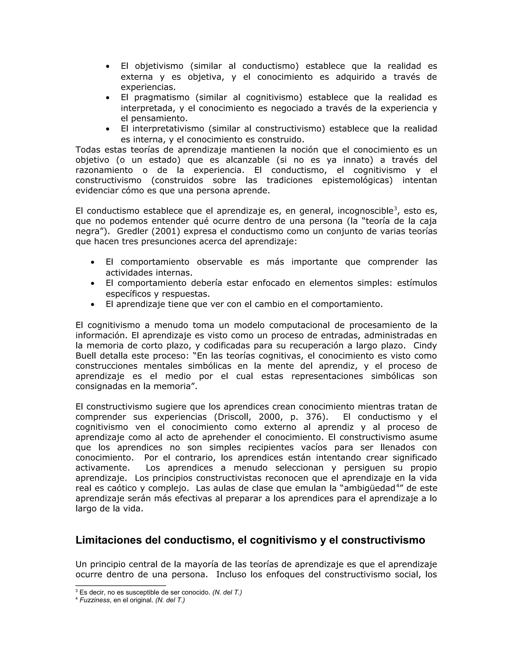 • El objetivismo (similar al conductismo) establece que la realidad es
externa y es objetiva, y el conocimiento es adquirido a través de
experiencias.
• El pragmatismo (similar al cognitivismo) establece que la realidad es
interpretada, y el conocimiento es negociado a través de la experiencia y
el pensamiento.
• El interpretativismo (similar al constructivismo) establece que la realidad
es interna, y el conocimiento es construido.
Todas estas teorías de aprendizaje mantienen la noción que el conocimiento es un
objetivo (o un estado) que es alcanzable (si no es ya innato) a través del
razonamiento o de la experiencia. El conductismo, el cognitivismo y el
constructivismo (construidos sobre las tradiciones epistemológicas) intentan
evidenciar cómo es que una persona aprende.
El conductismo establece que el aprendizaje es, en general, incognoscible3
, esto es,
que no podemos entender qué ocurre dentro de una persona (la “teoría de la caja
negra”). Gredler (2001) expresa el conductismo como un conjunto de varias teorías
que hacen tres presunciones acerca del aprendizaje:
• El comportamiento observable es más importante que comprender las
actividades internas.
• El comportamiento debería estar enfocado en elementos simples: estímulos
específicos y respuestas.
• El aprendizaje tiene que ver con el cambio en el comportamiento.
El cognitivismo a menudo toma un modelo computacional de procesamiento de la
información. El aprendizaje es visto como un proceso de entradas, administradas en
la memoria de corto plazo, y codificadas para su recuperación a largo plazo. Cindy
Buell detalla este proceso: “En las teorías cognitivas, el conocimiento es visto como
construcciones mentales simbólicas en la mente del aprendiz, y el proceso de
aprendizaje es el medio por el cual estas representaciones simbólicas son
consignadas en la memoria”.
El constructivismo sugiere que los aprendices crean conocimiento mientras tratan de
comprender sus experiencias (Driscoll, 2000, p. 376). El conductismo y el
cognitivismo ven el conocimiento como externo al aprendiz y al proceso de
aprendizaje como al acto de aprehender el conocimiento. El constructivismo asume
que los aprendices no son simples recipientes vacíos para ser llenados con
conocimiento. Por el contrario, los aprendices están intentando crear significado
activamente. Los aprendices a menudo seleccionan y persiguen su propio
aprendizaje. Los principios constructivistas reconocen que el aprendizaje en la vida
real es caótico y complejo. Las aulas de clase que emulan la “ambigüedad4
” de este
aprendizaje serán más efectivas al preparar a los aprendices para el aprendizaje a lo
largo de la vida.
Limitaciones del conductismo, el cognitivismo y el constructivismo
Un principio central de la mayoría de las teorías de aprendizaje es que el aprendizaje
ocurre dentro de una persona. Incluso los enfoques del constructivismo social, los
3
Es decir, no es susceptible de ser conocido. (N. del T.)
4
Fuzziness, en el original. (N. del T.)
 