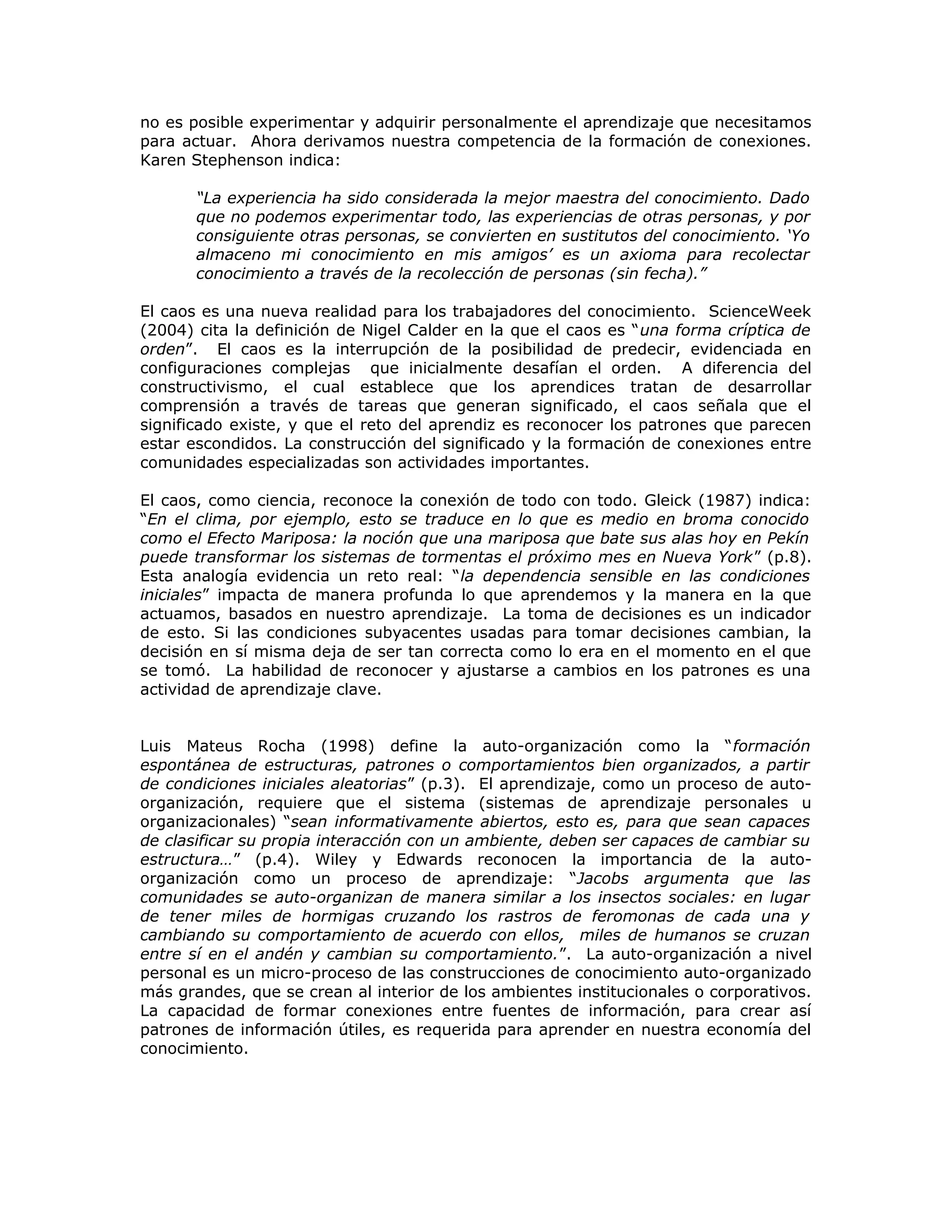 no es posible experimentar y adquirir personalmente el aprendizaje que necesitamos
para actuar. Ahora derivamos nuestra competencia de la formación de conexiones.
Karen Stephenson indica:
“La experiencia ha sido considerada la mejor maestra del conocimiento. Dado
que no podemos experimentar todo, las experiencias de otras personas, y por
consiguiente otras personas, se convierten en sustitutos del conocimiento. ‘Yo
almaceno mi conocimiento en mis amigos’ es un axioma para recolectar
conocimiento a través de la recolección de personas (sin fecha).”
El caos es una nueva realidad para los trabajadores del conocimiento. ScienceWeek
(2004) cita la definición de Nigel Calder en la que el caos es “una forma críptica de
orden”. El caos es la interrupción de la posibilidad de predecir, evidenciada en
configuraciones complejas que inicialmente desafían el orden. A diferencia del
constructivismo, el cual establece que los aprendices tratan de desarrollar
comprensión a través de tareas que generan significado, el caos señala que el
significado existe, y que el reto del aprendiz es reconocer los patrones que parecen
estar escondidos. La construcción del significado y la formación de conexiones entre
comunidades especializadas son actividades importantes.
El caos, como ciencia, reconoce la conexión de todo con todo. Gleick (1987) indica:
“En el clima, por ejemplo, esto se traduce en lo que es medio en broma conocido
como el Efecto Mariposa: la noción que una mariposa que bate sus alas hoy en Pekín
puede transformar los sistemas de tormentas el próximo mes en Nueva York” (p.8).
Esta analogía evidencia un reto real: “la dependencia sensible en las condiciones
iniciales” impacta de manera profunda lo que aprendemos y la manera en la que
actuamos, basados en nuestro aprendizaje. La toma de decisiones es un indicador
de esto. Si las condiciones subyacentes usadas para tomar decisiones cambian, la
decisión en sí misma deja de ser tan correcta como lo era en el momento en el que
se tomó. La habilidad de reconocer y ajustarse a cambios en los patrones es una
actividad de aprendizaje clave.
Luis Mateus Rocha (1998) define la auto-organización como la “formación
espontánea de estructuras, patrones o comportamientos bien organizados, a partir
de condiciones iniciales aleatorias” (p.3). El aprendizaje, como un proceso de auto-
organización, requiere que el sistema (sistemas de aprendizaje personales u
organizacionales) “sean informativamente abiertos, esto es, para que sean capaces
de clasificar su propia interacción con un ambiente, deben ser capaces de cambiar su
estructura…” (p.4). Wiley y Edwards reconocen la importancia de la auto-
organización como un proceso de aprendizaje: “Jacobs argumenta que las
comunidades se auto-organizan de manera similar a los insectos sociales: en lugar
de tener miles de hormigas cruzando los rastros de feromonas de cada una y
cambiando su comportamiento de acuerdo con ellos, miles de humanos se cruzan
entre sí en el andén y cambian su comportamiento.”. La auto-organización a nivel
personal es un micro-proceso de las construcciones de conocimiento auto-organizado
más grandes, que se crean al interior de los ambientes institucionales o corporativos.
La capacidad de formar conexiones entre fuentes de información, para crear así
patrones de información útiles, es requerida para aprender en nuestra economía del
conocimiento.
 