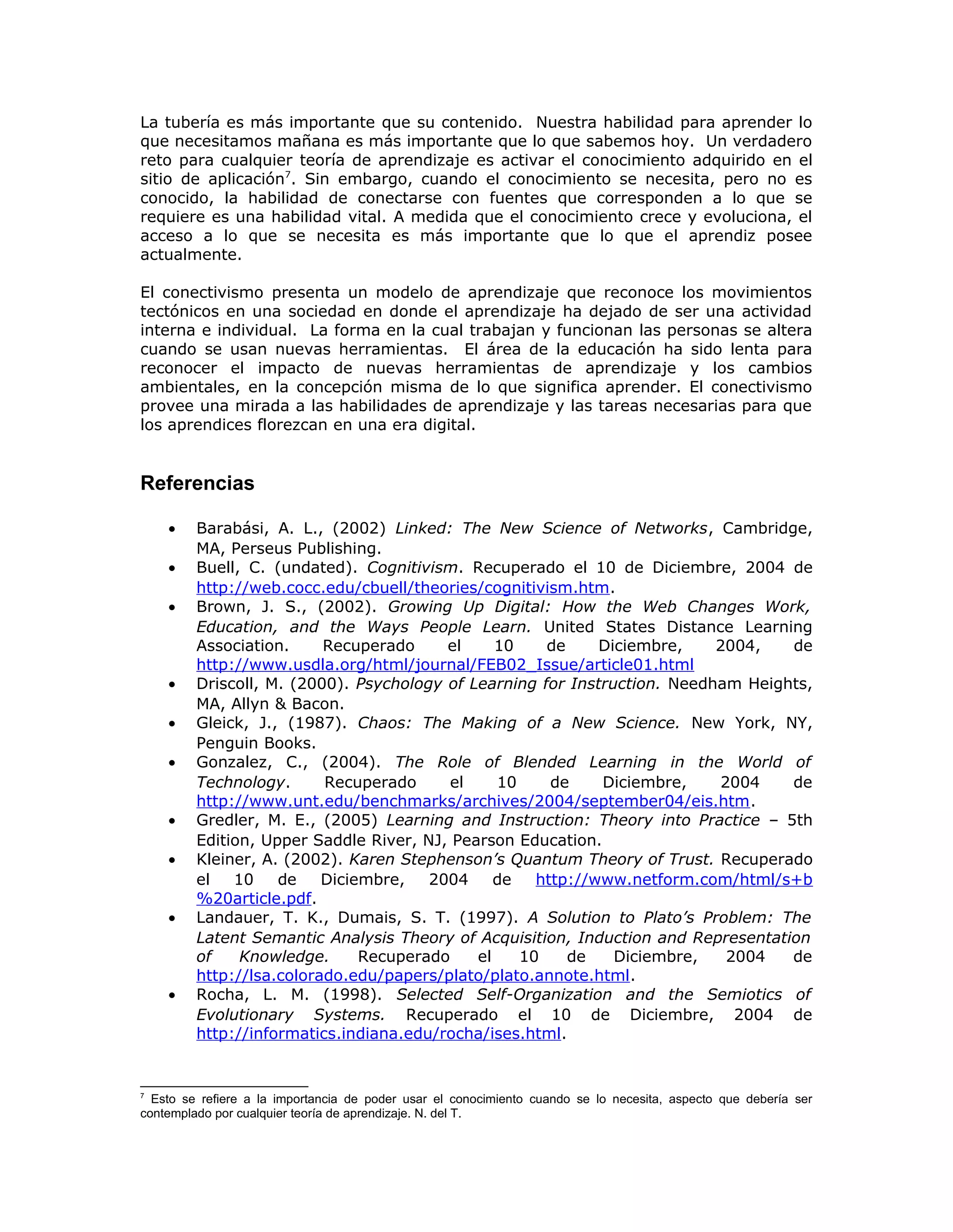 La tubería es más importante que su contenido. Nuestra habilidad para aprender lo
que necesitamos mañana es más importante que lo que sabemos hoy. Un verdadero
reto para cualquier teoría de aprendizaje es activar el conocimiento adquirido en el
sitio de aplicación7
. Sin embargo, cuando el conocimiento se necesita, pero no es
conocido, la habilidad de conectarse con fuentes que corresponden a lo que se
requiere es una habilidad vital. A medida que el conocimiento crece y evoluciona, el
acceso a lo que se necesita es más importante que lo que el aprendiz posee
actualmente.
El conectivismo presenta un modelo de aprendizaje que reconoce los movimientos
tectónicos en una sociedad en donde el aprendizaje ha dejado de ser una actividad
interna e individual. La forma en la cual trabajan y funcionan las personas se altera
cuando se usan nuevas herramientas. El área de la educación ha sido lenta para
reconocer el impacto de nuevas herramientas de aprendizaje y los cambios
ambientales, en la concepción misma de lo que significa aprender. El conectivismo
provee una mirada a las habilidades de aprendizaje y las tareas necesarias para que
los aprendices florezcan en una era digital.
Referencias
• Barabási, A. L., (2002) Linked: The New Science of Networks, Cambridge,
MA, Perseus Publishing.
• Buell, C. (undated). Cognitivism. Recuperado el 10 de Diciembre, 2004 de
http://web.cocc.edu/cbuell/theories/cognitivism.htm.
• Brown, J. S., (2002). Growing Up Digital: How the Web Changes Work,
Education, and the Ways People Learn. United States Distance Learning
Association. Recuperado el 10 de Diciembre, 2004, de
http://www.usdla.org/html/journal/FEB02_Issue/article01.html
• Driscoll, M. (2000). Psychology of Learning for Instruction. Needham Heights,
MA, Allyn & Bacon.
• Gleick, J., (1987). Chaos: The Making of a New Science. New York, NY,
Penguin Books.
• Gonzalez, C., (2004). The Role of Blended Learning in the World of
Technology. Recuperado el 10 de Diciembre, 2004 de
http://www.unt.edu/benchmarks/archives/2004/september04/eis.htm.
• Gredler, M. E., (2005) Learning and Instruction: Theory into Practice – 5th
Edition, Upper Saddle River, NJ, Pearson Education.
• Kleiner, A. (2002). Karen Stephenson’s Quantum Theory of Trust. Recuperado
el 10 de Diciembre, 2004 de http://www.netform.com/html/s+b
%20article.pdf.
• Landauer, T. K., Dumais, S. T. (1997). A Solution to Plato’s Problem: The
Latent Semantic Analysis Theory of Acquisition, Induction and Representation
of Knowledge. Recuperado el 10 de Diciembre, 2004 de
http://lsa.colorado.edu/papers/plato/plato.annote.html.
• Rocha, L. M. (1998). Selected Self-Organization and the Semiotics of
Evolutionary Systems. Recuperado el 10 de Diciembre, 2004 de
http://informatics.indiana.edu/rocha/ises.html.
7
Esto se refiere a la importancia de poder usar el conocimiento cuando se lo necesita, aspecto que debería ser
contemplado por cualquier teoría de aprendizaje. N. del T.
 
