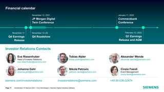 Eva Riesenhuber
Head of Investor Relations
eva.riesenhuber@siemens.com
Alexander Wende
alexander.wende@siemens.com
Cinzia Fasoli
Event Management
cinzia.fasoli@siemens.com
Johanna Gahl
johanna.gahl@siemens.com
Nikola Petrovic
petrovic.nikola@siemens.com
Tobias Atzler
tobias.atzler@siemens.com
November 11
Q4 Earnings
Release
January 11, 2022
Commerzbank
Conference
November 12, 2021
JP Morgan Digital
Twin Conference
November 12–25
Q4 Roadshow
February 10, 2022
Q1 Earnings
Release and AGM
Financial calendar
Unrestricted | © Siemens 2021 | Tony Hemmelgarn | Siemens Digital Industries Software
Page 17
siemens.com/investorrelations investorrelations@siemens.com +49 89 636-32474
Investor Relations Contacts
 