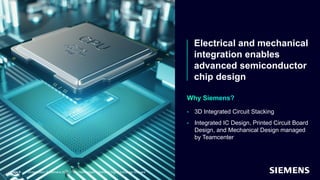 Electrical and mechanical
integration enables
advanced semiconductor
chip design
Page 9
• 3D Integrated Circuit Stacking
• Integrated IC Design, Printed Circuit Board
Design, and Mechanical Design managed
by Teamcenter
Unrestricted | © Siemens 2021 | Tony Hemmelgarn | Siemens Digital Industries Software
 