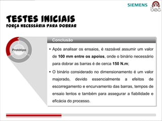 Testes Iniciais
Força necessária para dobrar


                  Conclusão

  Protótipo       Após analisar os ensaios, é razoável assumir um valor
                  de 100 mm entre os apoios, onde o binário necessário
                  para dobrar as barras é de cerca 150 N.m;

                  O binário considerado no dimensionamento é um valor
                  majorado,   devido      essencialmente   a   efeitos   de
                  escorregamento e encurvamento das barras, tempos de
                  ensaio lentos e também para assegurar a fiabilidade e
                  eficácia do processo.
 