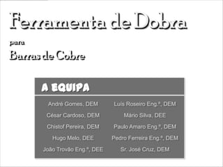 A equipa
 André Gomes, DEM        Luís Roseiro Eng.º, DEM

 César Cardoso, DEM          Mário Silva, DEE

 Chistof Pereira, DEM    Paulo Amaro Eng.º, DEM

   Hugo Melo, DEE        Pedro Ferreira Eng.º, DEM

João Trovão Eng.º, DEE      Sr. José Cruz, DEM
 