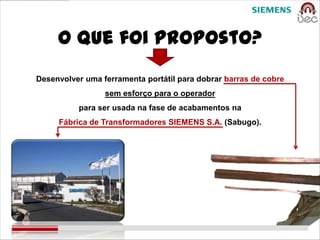 O que foi proposto?
Desenvolver uma ferramenta portátil para dobrar barras de cobre
                 sem esforço para o operador
          para ser usada na fase de acabamentos na
     Fábrica de Transformadores SIEMENS S.A. (Sabugo).
 