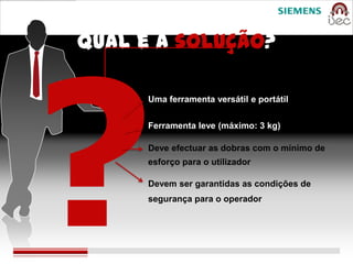 Qual é a solução?

      Uma ferramenta versátil e portátil


      Ferramenta leve (máximo: 3 kg)

      Deve efectuar as dobras com o mínimo de
      esforço para o utilizador

      Devem ser garantidas as condições de
      segurança para o operador
 