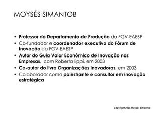 MOYSÉS SIMANTOB


• Professor do Departamento de Produção da FGV-EAESP
• Co-fundador e coordenador executivo do Fórum de
  Inovação da FGV-EAESP
• Autor do Guia Valor Econômico de Inovação nas
  Empresas, com Roberta lippi, em 2003
• Co-autor do livro Organizações Inovadoras, em 2003
• Colaborador como palestrante e consultor em inovação
  estratégica




                                         Copyright,2006 Moysés Simantob
 