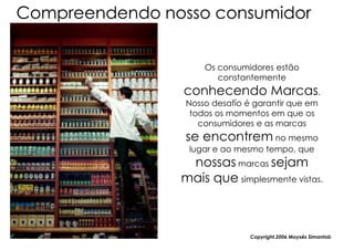 Compreendendo nosso consumidor


                     Os consumidores estão
                        constantemente
                 conhecendo Marcas.
                 Nosso desafío é garantir que em
                  todos os momentos em que os
                    consumidores e as marcas
                 se encontrem no mesmo
                 lugar e ao mesmo tempo, que
                 nossas marcas sejam
                mais que simplesmente vistas.



                                Copyright,2006 Moysés Simantob
 