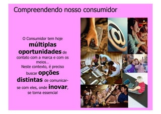 Compreendendo nosso consumidor



   O Consumidor tem hoje
    múltiplas
 oportunidades de
contato com a marca e com os
           meios…
  Neste contexto, é preciso
     buscar opções
distintas de comunicar-
se com eles, onde inovar,
     se torna essencial


                               Copyright,2006 Moysés Simantob
 