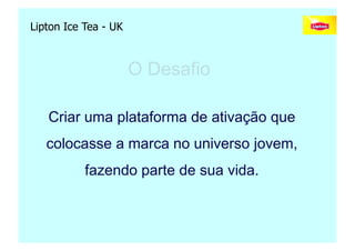 Lipton Ice Tea - UK



                      O Desafio

   Criar uma plataforma de ativação que
   colocasse a marca no universo jovem,
           fazendo parte de sua vida.



                                   Copyright,2006 Moysés Simantob
 
