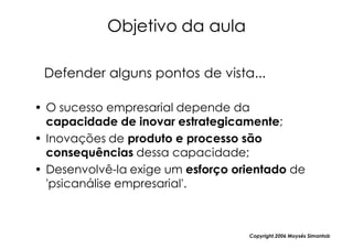 Objetivo da aula

 Defender alguns pontos de vista...

• O sucesso empresarial depende da
  capacidade de inovar estrategicamente;
• Inovações de produto e processo são
  consequências dessa capacidade;
• Desenvolvê-la exige um esforço orientado de
  'psicanálise empresarial'.



                                   Copyright,2006 Moysés Simantob
 
