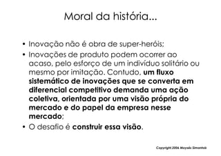 Moral da história...

• Inovação não é obra de super-heróis;
• Inovações de produto podem ocorrer ao
  acaso, pelo esforço de um indivíduo solitário ou
  mesmo por imitação. Contudo, um fluxo
  sistemático de inovações que se converta em
  diferencial competitivo demanda uma ação
  coletiva, orientada por uma visão própria do
  mercado e do papel da empresa nesse
  mercado;
• O desafio é construir essa visão.

                                     Copyright,2006 Moysés Simantob
 