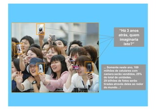 “Há 3 anos
           atrás, quem
            imaginaria
              isto?”




... Somente neste ano, 169
milhões de celulares com
camera serão vendidos, 25%
do total de unidades.
29 bilhões de fotos serão
tiradas através deles ao redor
do mundo…!




    Copyright,2006 Moysés Simantob
 