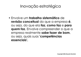 Inovação estratégica

• Envolve um trabalho sistemático de
  revisão conceitual do que a empresa é,
  ou seja, do que ela faz, como faz e para
  quem faz. Envolve compreender o que a
  empresa realmente sabe fazer de bom,
  ou seja, quais suas 'competências
  essenciais'.



                               Copyright,2006 Moysés Simantob
 