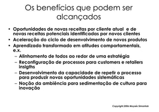 Os benefícios que podem ser
              alcançados
• Oportunidades de novas receitas por cliente atual e de
  novas receitas potenciais identificadas por novos clientes
• Aceleração do ciclo de desenvolvimento de novos produtos
• Aprendizado transformado em atitudes comportamentais,
  e.x.
   – Alinhamento de todos ao redor de uma estratégia
   – Reconfiguração de processos para customers e retailers
     insigths
   – Desenvolvimento da capacidade de repetir o processo
     para produzir novas oportunidades sistemáticas
   – Noção da ambiência para sedimentação de cultura para
     inovação


                                             Copyright,2006 Moysés Simantob
 