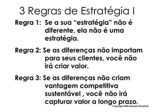3 Regras de Estratégia I
Regra 1: Se a sua “estratégia” não é
         diferente, ela não é uma
         estratégia.
Regra 2: Se as diferenças não importam
          para seus clientes, você não
          irá criar valor.
Regra 3: Se as diferenças não criam
          vantagem competitiva
          sustentável , você não irá
          capturar valor a longo prazo.
                              Copyright,2006 Moysés Simantob
 