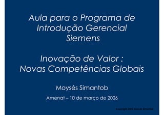 Aula para o Programa de
  Introdução Gerencial
         Siemens

    Inovação de Valor :
Novas Competências Globais

        Moysés Simantob
     Amenat – 10 de março de 2006

                                Copyright,2006 Moysés Simantob
 