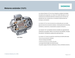 Motores estándar (1LE1)
Los motores Siemens 1LE1 son muy compactos y emplean tecnologías
innovadoras de vanguardia. Los rotores 1LE1 están fabricados con una
combinación de materiales altamente conductores para minimizar las
pérdidas del rotor y proporcionar un excelente comportamiento de
arranque y conmutación.
Los motores 1LE1 con marco de aluminio son adecuados para una amplia
gama de tareas de accionamiento estándar, incluidas aplicaciones de bombas,
ventiladores, compresores, transportadores y equipos de elevación.
Los motores 1LE1 con bastidor de hierro fundido son especialmente
resistentes y se pueden utilizar en los entornos más difíciles, incluidas
trituradoras, mezcladoras y aplicaciones petroquímicas.
Los motores 1LE1 tienen las siguientes características de diseño adicionales:
• Pernos de ojo de elevación integrados
• Pies de montaje atornillables
• Protectores de extremos de cojinetes reforzados
• Las cajas de terminales son de fácil acceso.
• Se pueden agregar fácilmente codificadores, frenos y ventiladores externos.
© Siemens Industry, Inc. 2016
Página 4-9
 