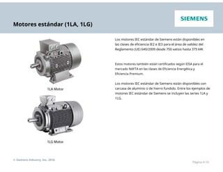 Motores estándar (1LA, 1LG)
Los motores IEC estándar de Siemens están disponibles en
las clases de eficiencia IE2 e IE3 para el área de validez del
Reglamento (UE) 640/2009 desde 750 vatios hasta 375 kW.
Estos motores también están certificados según EISA para el
mercado NAFTA en las clases de Eficiencia Energética y
Eficiencia Premium.
Los motores IEC estándar de Siemens están disponibles con
carcasa de aluminio o de hierro fundido. Entre los ejemplos de
motores IEC estándar de Siemens se incluyen las series 1LA y
1LG.
© Siemens Industry, Inc. 2016
Página 4-10
 