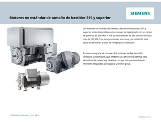 Motores no estándar de tamaño de bastidor 315 y superior
Los motores no estándar de Siemens, de tamaño de carcasa 315 y
superior, están disponibles como motores de baja tensión con un rango
de potencia de 200 kW a 4 MW y como motores de alta tensión de hasta
más de 100 MW. Esto incluye motores síncronos y de inducción para
todas las tensiones y tipos de refrigeración habituales.
En esta categoría se incluyen los motores de las series H-
compact y Ncompact, que ofrecen una eficiencia óptima, alta
densidad de potencia y diseños compactos que resultan en
menores requisitos de espacio y menor peso.
© Siemens Industry, Inc. 2016
Página 4-12
 
