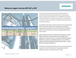 Motores según norma API 541 y 547
Las industrias de procesos altamente exigentes, desde la producción y
refinación de petróleo hasta el procesamiento químico y la generación de
energía, constituyen la prueba definitiva de la confiabilidad de los motores. El
funcionamiento continuo es crucial para estas industrias, y una falla eléctrica o
mecánica de un motor crítico implica no solo pérdida de tiempo de producción,
sino también de ingresos.
Los requisitos para el éxito en estos entornos son tan cruciales que el
Instituto Americano del Petróleo ha adoptado dos estándares
rigurosos para el rendimiento del motor: API 541 para motores de
servicio crítico y API 547 para motores de propósito general para
servicio severo.
Si bien las dos normas API se definen por potencia, un factor
diferenciador aún más importante es la criticidad de la
aplicación. Cuando el motor es crucial para el funcionamiento
fiable de un proceso, la ingeniería según la norma API 541,
incluso cuando los requisitos de potencia permitan un motor
API 547, es la opción más clara.
Para aplicaciones de propósito general que no son críticas pero que aún
requieren un motor de servicio severo, la especificación API 547
generalmente ofrece una alternativa menos costosa.
© Siemens Industry, Inc. 2016
Página 4-17
 