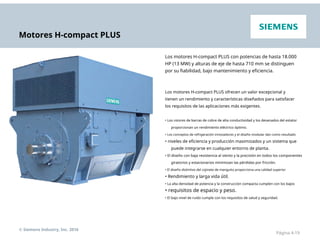 Motores H-compact PLUS
Los motores H-compact PLUS con potencias de hasta 18.000
HP (13 MW) y alturas de eje de hasta 710 mm se distinguen
por su fiabilidad, bajo mantenimiento y eficiencia.
Los motores H-compact PLUS ofrecen un valor excepcional y
tienen un rendimiento y características diseñados para satisfacer
los requisitos de las aplicaciones más exigentes.
• Los rotores de barras de cobre de alta conductividad y los devanados del estator
proporcionan un rendimiento eléctrico óptimo.
• Los conceptos de refrigeración innovadores y el diseño modular dan como resultado
• niveles de eficiencia y producción maximizados y un sistema que
puede integrarse en cualquier entorno de planta.
• El diseño con baja resistencia al viento y la precisión en todos los componentes
giratorios y estacionarios minimizan las pérdidas por fricción.
• El diseño distintivo del cojinete de manguito proporciona una calidad superior
• Rendimiento y larga vida útil.
• La alta densidad de potencia y la construcción compacta cumplen con los bajos
• requisitos de espacio y peso.
• El bajo nivel de ruido cumple con los requisitos de salud y seguridad.
© Siemens Industry, Inc. 2016
Página 4-19
 