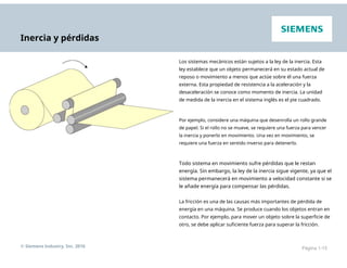 Inercia y pérdidas
Los sistemas mecánicos están sujetos a la ley de la inercia. Esta
ley establece que un objeto permanecerá en su estado actual de
reposo o movimiento a menos que actúe sobre él una fuerza
externa. Esta propiedad de resistencia a la aceleración y la
desaceleración se conoce como momento de inercia. La unidad
de medida de la inercia en el sistema inglés es el pie cuadrado.
Por ejemplo, considere una máquina que desenrolla un rollo grande
de papel. Si el rollo no se mueve, se requiere una fuerza para vencer
la inercia y ponerlo en movimiento. Una vez en movimiento, se
requiere una fuerza en sentido inverso para detenerlo.
Todo sistema en movimiento sufre pérdidas que le restan
energía. Sin embargo, la ley de la inercia sigue vigente, ya que el
sistema permanecerá en movimiento a velocidad constante si se
le añade energía para compensar las pérdidas.
La fricción es una de las causas más importantes de pérdida de
energía en una máquina. Se produce cuando los objetos entran en
contacto. Por ejemplo, para mover un objeto sobre la superficie de
otro, se debe aplicar suficiente fuerza para superar la fricción.
© Siemens Industry, Inc. 2016 Página 1-15
 