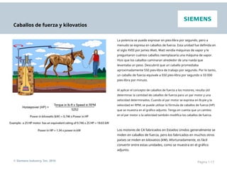 Caballos de fuerza y kilovatios
La potencia se puede expresar en pies-libra por segundo, pero a
menudo se expresa en caballos de fuerza. Esta unidad fue definida en
el siglo XVIII por James Watt. Watt vendía máquinas de vapor y le
preguntaron cuántos caballos reemplazaría una máquina de vapor.
Hizo que los caballos caminaran alrededor de una rueda que
levantaba un peso. Descubrió que un caballo promediaba
aproximadamente 550 pies-libra de trabajo por segundo. Por lo tanto,
un caballo de fuerza equivale a 550 pies-libra por segundo o 33 000
pies-libra por minuto.
Al aplicar el concepto de caballos de fuerza a los motores, resulta útil
determinar la cantidad de caballos de fuerza para un par motor y una
velocidad determinados. Cuando el par motor se expresa en lb-pie y la
velocidad en RPM, se puede utilizar la fórmula de caballos de fuerza (HP)
que se muestra en el gráfico adjunto. Tenga en cuenta que un cambio
en el par motor o la velocidad también modifica los caballos de fuerza.
Los motores de CA fabricados en Estados Unidos generalmente se
miden en caballos de fuerza, pero los fabricados en muchos otros
países se miden en kilovatios (kW). Afortunadamente, es fácil
convertir entre estas unidades, como se muestra en el gráfico
adjunto.
© Siemens Industry, Inc. 2016 Página 1-17
 