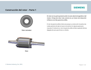 Construcción del rotor – Parte 1
El rotor es la parte giratoria del circuito electromagnético del
motor. El tipo de rotor más común en un motor de inducción
trifásico es el de jaula de ardilla.
El rotor de jaula de ardilla se llama así porque su construcción recuerda a las
ruedas giratorias de ejercicio que se encuentran en algunas jaulas para
mascotas. El núcleo de un rotor de jaula de ardilla se fabrica apilando láminas
delgadas de acero para formar un cilindro.
© Siemens Industry, Inc. 2016 Página 1-22
 