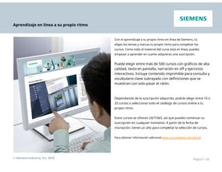 Aprendizaje en línea a su propio ritmo
Con el aprendizaje a tu propio ritmo en línea de Siemens, tú
eliges los temas y marcas tu propio ritmo para completar los
cursos. Como todo el material del curso está en línea, puedes
empezar a aprender en cuanto adquieras una suscripción.
Puede elegir entre más de 500 cursos con gráficos de alta
calidad, texto en pantalla, narración en off y ejercicios
interactivos. Incluye contenido imprimible para consulta y
vocabulario clave subrayado con definiciones que se
muestran con solo pasar el ratón.
Dependiendo de la suscripción adquirida, podrás elegir entre 10 o
25 cursos o seleccionar todo el catálogo de cursos online a tu
propio ritmo.
Estos cursos se ofrecen 24/7/365, así que puedes comenzar tu
suscripción en cualquier momento. A partir de la fecha de
inscripción, tienes un año para completar la selección de cursos.
Para obtener información adicional:www.usa.siemens.com/sitrain
© Siemens Industry, Inc. 2016 Página 1-26
 