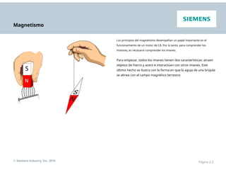 Magnetismo
Los principios del magnetismo desempeñan un papel importante en el
funcionamiento de un motor de CA. Por lo tanto, para comprender los
motores, es necesario comprender los imanes.
Para empezar, todos los imanes tienen dos características: atraen
objetos de hierro y acero e interactúan con otros imanes. Este
último hecho se ilustra con la forma en que la aguja de una brújula
se alinea con el campo magnético terrestre.
© Siemens Industry, Inc. 2016 Página 2-2
 