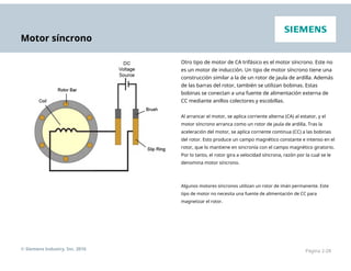 Motor síncrono
Otro tipo de motor de CA trifásico es el motor síncrono. Este no
es un motor de inducción. Un tipo de motor síncrono tiene una
construcción similar a la de un rotor de jaula de ardilla. Además
de las barras del rotor, también se utilizan bobinas. Estas
bobinas se conectan a una fuente de alimentación externa de
CC mediante anillos colectores y escobillas.
Al arrancar el motor, se aplica corriente alterna (CA) al estator, y el
motor síncrono arranca como un rotor de jaula de ardilla. Tras la
aceleración del motor, se aplica corriente continua (CC) a las bobinas
del rotor. Esto produce un campo magnético constante e intenso en el
rotor, que lo mantiene en sincronía con el campo magnético giratorio.
Por lo tanto, el rotor gira a velocidad síncrona, razón por la cual se le
denomina motor síncrono.
Algunos motores síncronos utilizan un rotor de imán permanente. Este
tipo de motor no necesita una fuente de alimentación de CC para
magnetizar el rotor.
© Siemens Industry, Inc. 2016 Página 2-28
 
